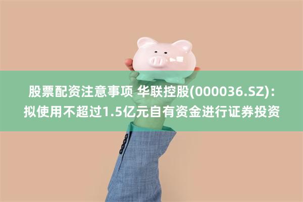 股票配资注意事项 华联控股(000036.SZ)：拟使用不超过1.5亿元自有资金进行证券投资