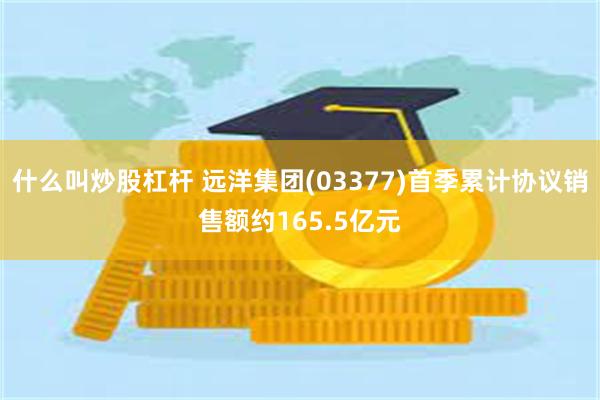什么叫炒股杠杆 远洋集团(03377)首季累计协议销售额约165.5亿元