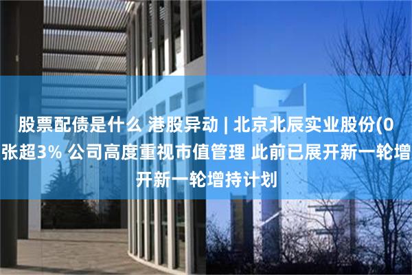 股票配债是什么 港股异动 | 北京北辰实业股份(00588)张超3% 公司高度重视市值管理 此前已展开新一轮增持计划