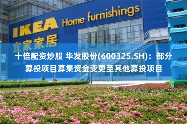十倍配资炒股 华发股份(600325.SH)：部分募投项目募集资金变更至其他募投项目