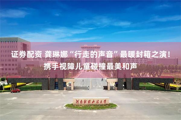 证劵配资 龚琳娜“行走的声音”最暖封箱之演！携手视障儿童碰撞最美和声