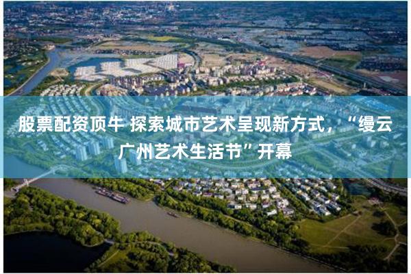 股票配资顶牛 探索城市艺术呈现新方式，“缦云广州艺术生活节”开幕