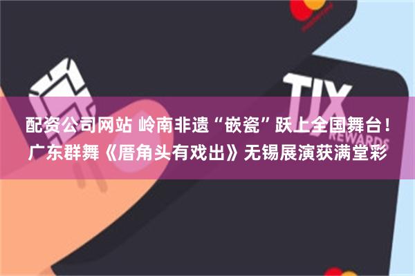 配资公司网站 岭南非遗“嵌瓷”跃上全国舞台！广东群舞《厝角头有戏出》无锡展演获满堂彩