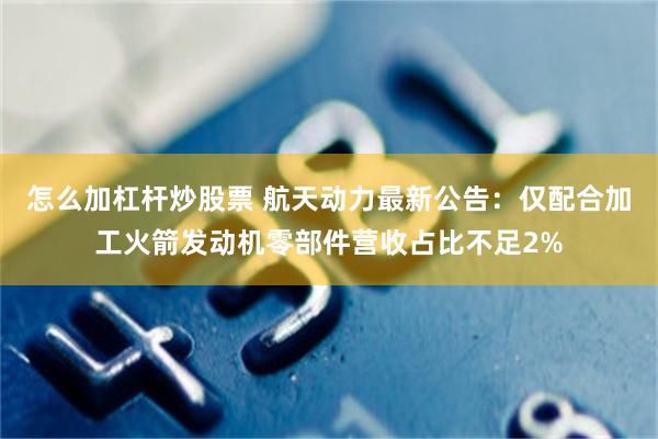 怎么加杠杆炒股票 航天动力最新公告：仅配合加工火箭发动机零部件营收占比不足2%