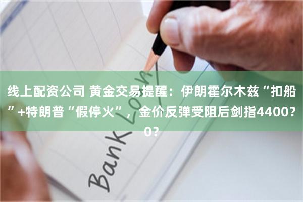 线上配资公司 黄金交易提醒：伊朗霍尔木兹“扣船”+特朗普“假停火”，金价反弹受阻后剑指4400？