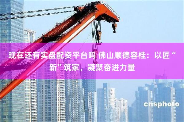 现在还有实盘配资平台吗 佛山顺德容桂：以匠“新”筑家，凝聚奋进力量