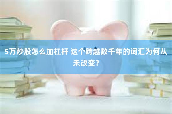 5万炒股怎么加杠杆 这个跨越数千年的词汇为何从未改变？
