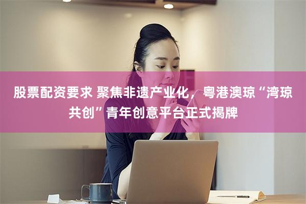 股票配资要求 聚焦非遗产业化，粤港澳琼“湾琼共创”青年创意平台正式揭牌