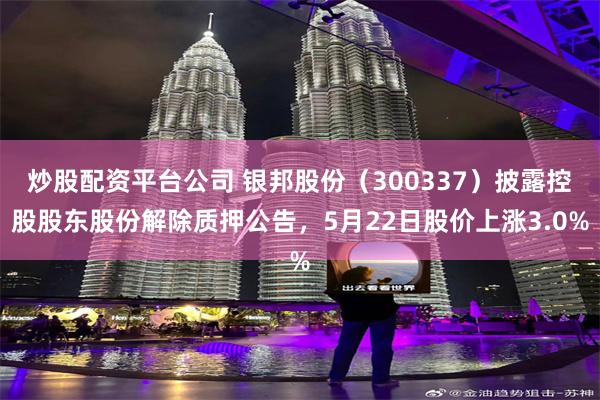 炒股配资平台公司 银邦股份（300337）披露控股股东股份解除质押公告，5月22日股价上涨3.0%