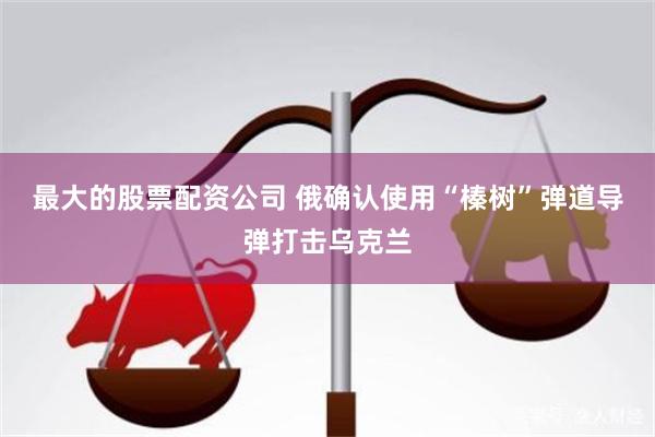 最大的股票配资公司 俄确认使用“榛树”弹道导弹打击乌克兰