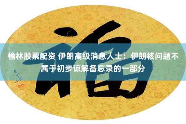 榆林股票配资 伊朗高级消息人士：伊朗核问题不属于初步谅解备忘录的一部分