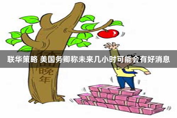 联华策略 美国务卿称未来几小时可能会有好消息
