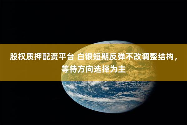 股权质押配资平台 白银短期反弹不改调整结构，等待方向选择为主