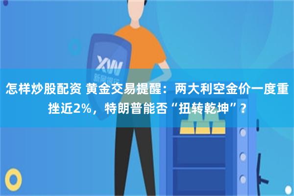 怎样炒股配资 黄金交易提醒:两大利空金价一度重挫近2%,特朗普能否“扭转乾坤”?