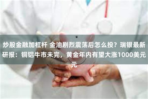 炒股金融加杠杆 金油剧烈震荡后怎么投？瑞银最新研报：铜铝牛市未完，黄金年内有望大涨1000美元