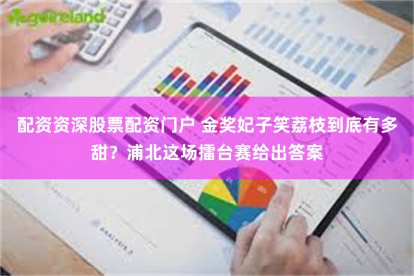 配资资深股票配资门户 金奖妃子笑荔枝到底有多甜？浦北这场擂台赛给出答案