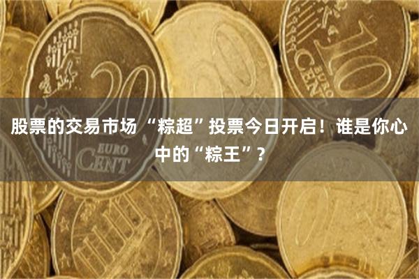 股票的交易市场 “粽超”投票今日开启！谁是你心中的“粽王”？