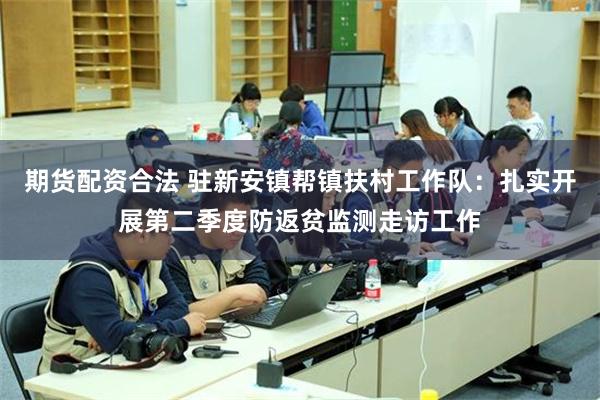期货配资合法 驻新安镇帮镇扶村工作队：扎实开展第二季度防返贫监测走访工作