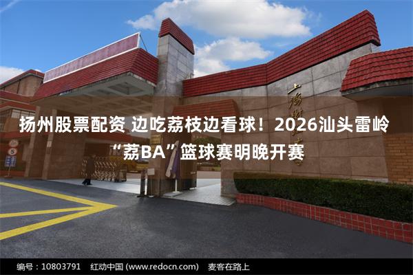 扬州股票配资 边吃荔枝边看球！2026汕头雷岭 “荔BA”篮球赛明晚开赛
