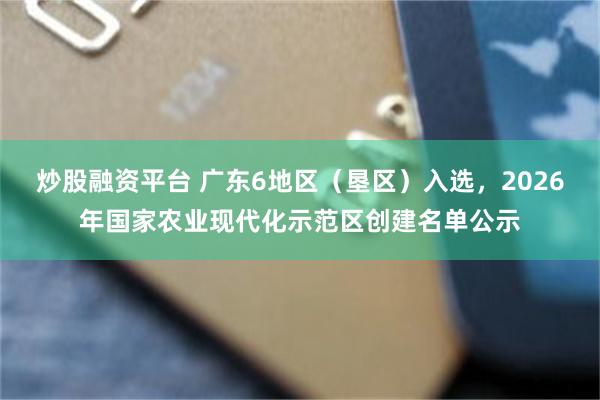 炒股融资平台 广东6地区（垦区）入选，2026年国家农业现代化示范区创建名单公示