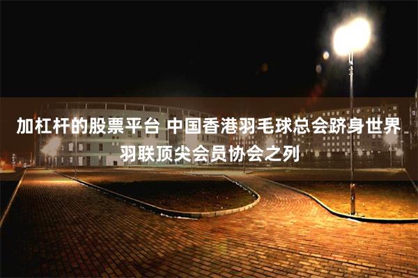 加杠杆的股票平台 中国香港羽毛球总会跻身世界羽联顶尖会员协会之列