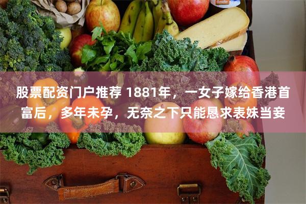 股票配资门户推荐 1881年，一女子嫁给香港首富后，多年未孕，无奈之下只能恳求表妹当妾