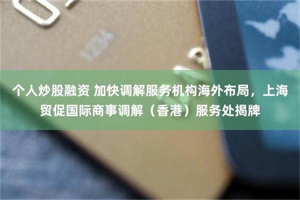 个人炒股融资 加快调解服务机构海外布局，上海贸促国际商事调解（香港）服务处揭牌