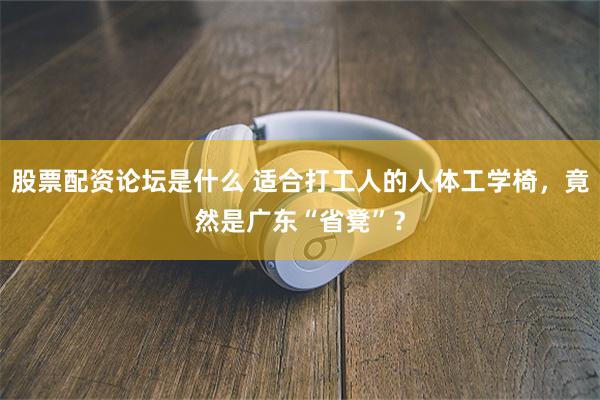 股票配资论坛是什么 适合打工人的人体工学椅,竟然是广东“省凳”?
