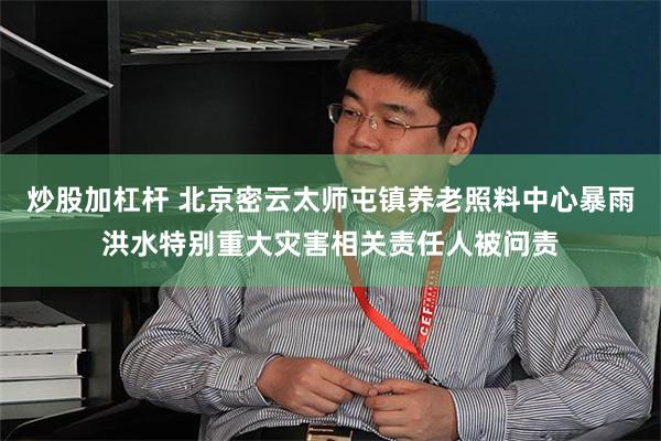 炒股加杠杆 北京密云太师屯镇养老照料中心暴雨洪水特别重大灾害相关责任人被问责