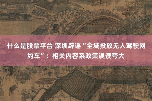 什么是股票平台 深圳辟谣“全域投放无人驾驶网约车”：相关内容系政策误读夸大