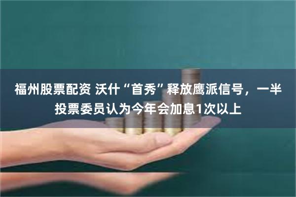 福州股票配资 沃什“首秀”释放鹰派信号，一半投票委员认为今年会加息1次以上
