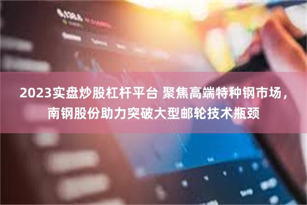 2023实盘炒股杠杆平台 聚焦高端特种钢市场，南钢股份助力突破大型邮轮技术瓶颈
