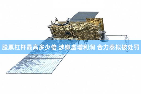 股票杠杆最高多少倍 涉嫌虚增利润 合力泰拟被处罚