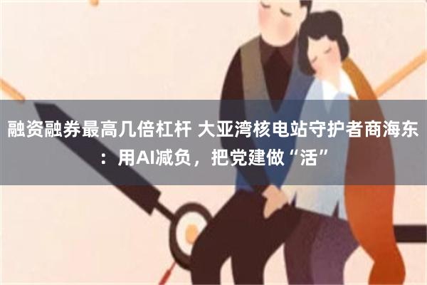 融资融券最高几倍杠杆 大亚湾核电站守护者商海东：用AI减负，把党建做“活”