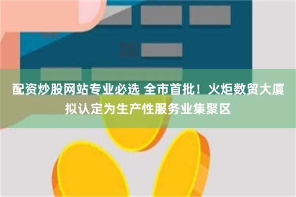 配资炒股网站专业必选 全市首批!火炬数贸大厦拟认定为生产性服务业集聚区