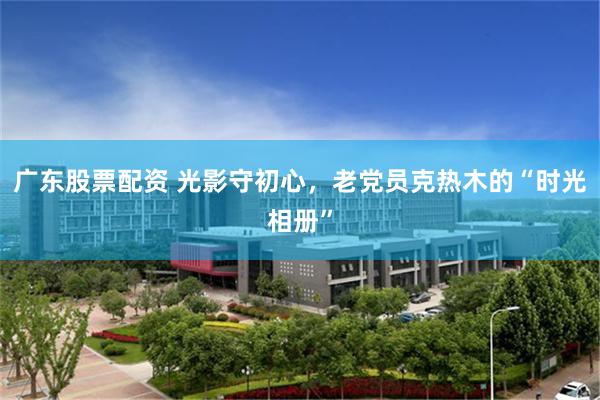 广东股票配资 光影守初心,老党员克热木的“时光相册”