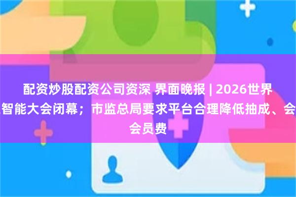 配资炒股配资公司资深 界面晚报 | 2026世界人工智能大会闭幕；市监总局要求平台合理降低抽成、会员费