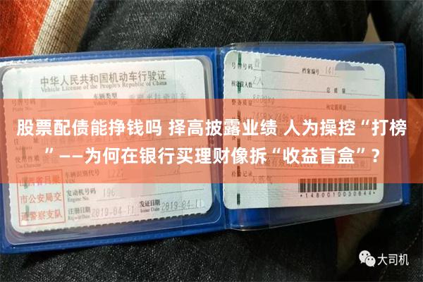 股票配债能挣钱吗 择高披露业绩 人为操控“打榜”——为何在银行买理财像拆“收益盲盒”？