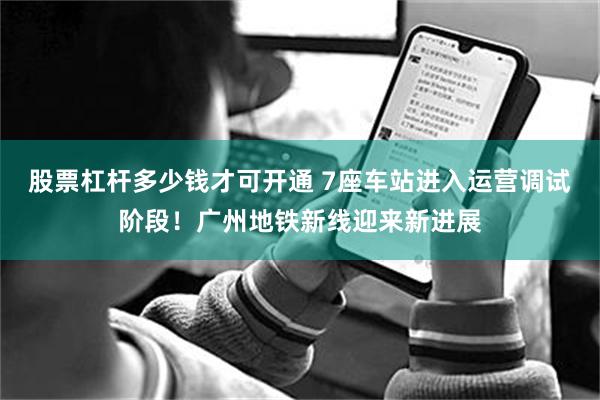 股票杠杆多少钱才可开通 7座车站进入运营调试阶段！广州地铁新线迎来新进展