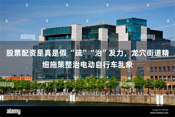 股票配资是真是假 “疏”“治”发力，龙穴街道精细施策整治电动自行车乱象