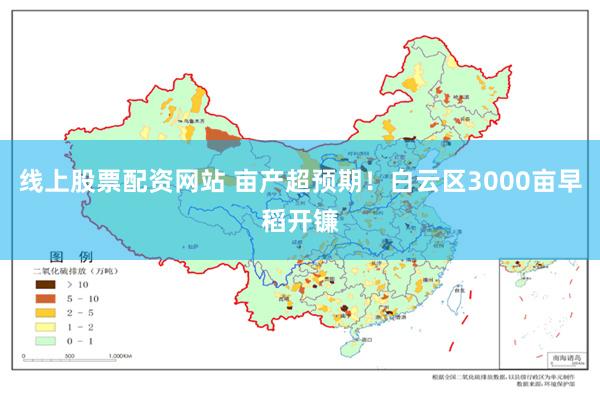 线上股票配资网站 亩产超预期！白云区3000亩早稻开镰