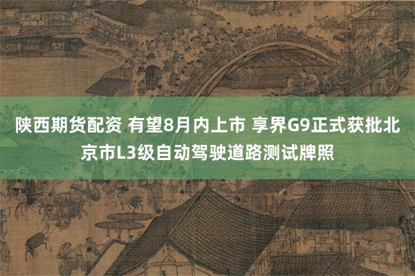 陕西期货配资 有望8月内上市 享界G9正式获批北京市L3级自动驾驶道路测试牌照