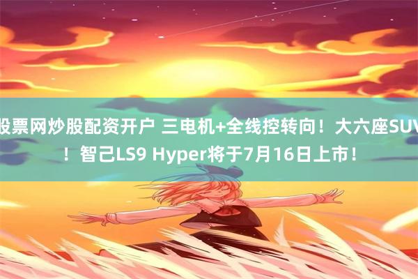 股票网炒股配资开户 三电机+全线控转向！大六座SUV！智己LS9 Hyper将于7月16日上市！
