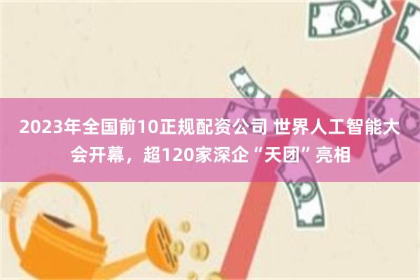 2023年全国前10正规配资公司 世界人工智能大会开幕，超120家深企“天团”亮相