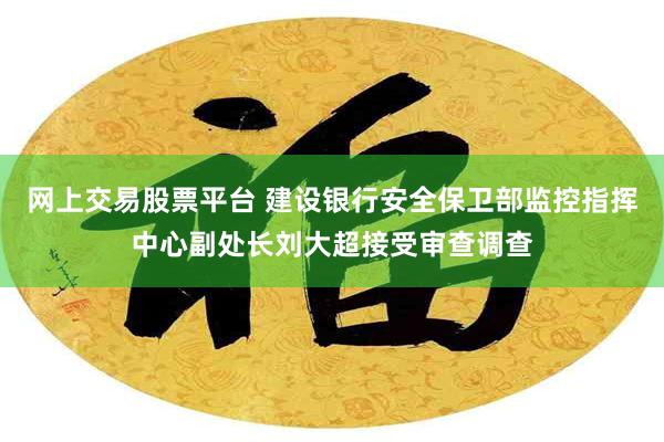 网上交易股票平台 建设银行安全保卫部监控指挥中心副处长刘大超接受审查调查