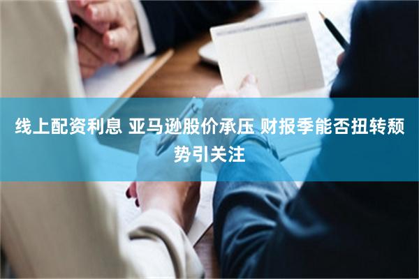 线上配资利息 亚马逊股价承压 财报季能否扭转颓势引关注