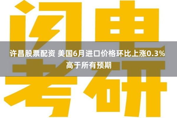 许昌股票配资 美国6月进口价格环比上涨0.3% 高于所有预期