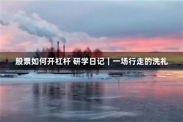 股票如何开杠杆 研学日记｜一场行走的洗礼