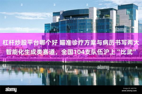 杠杆炒股平台哪个好 瞄准诊疗方案与病历书写两大智能化生成类赛道，全国104支队伍沪上“比武”