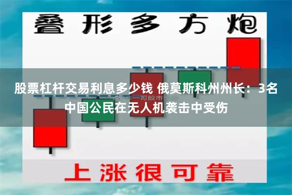 股票杠杆交易利息多少钱 俄莫斯科州州长：3名中国公民在无人机袭击中受伤